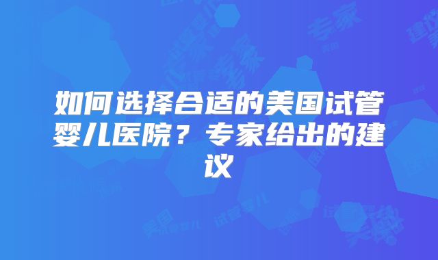 如何选择合适的美国试管婴儿医院？专家给出的建议