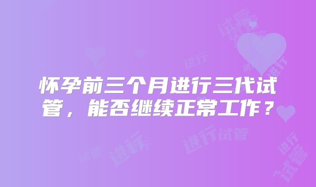 怀孕前三个月进行三代试管,能否继续正常工作?