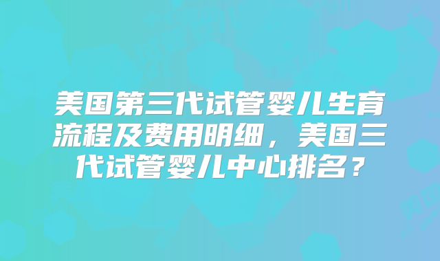 美国第三代试管婴儿生育流程及费用明细，美国三代试管婴儿中心排名？