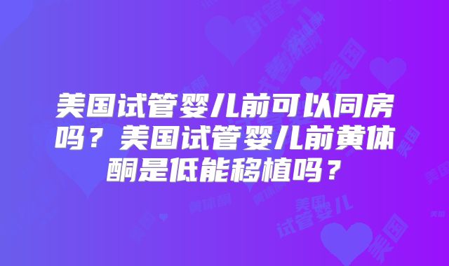 美国试管婴儿前可以同房吗？美国试管婴儿前黄体酮是低能移植吗？