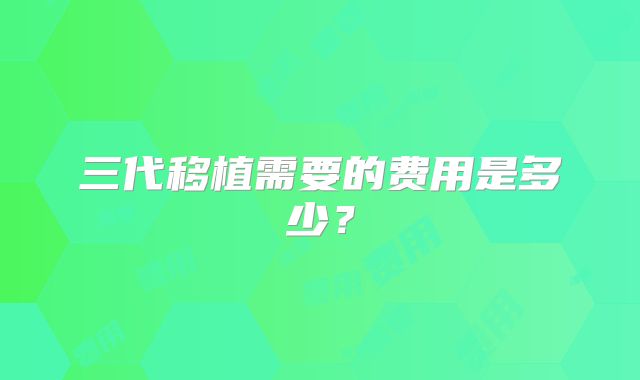 三代移植需要的费用是多少？