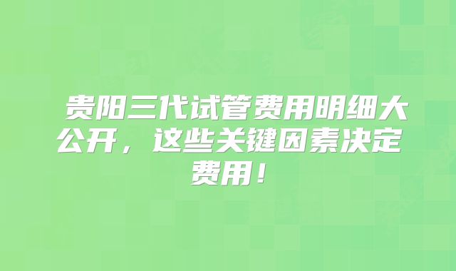 贵阳三代试管费用明细大公开,这些关键因素决定费用!
