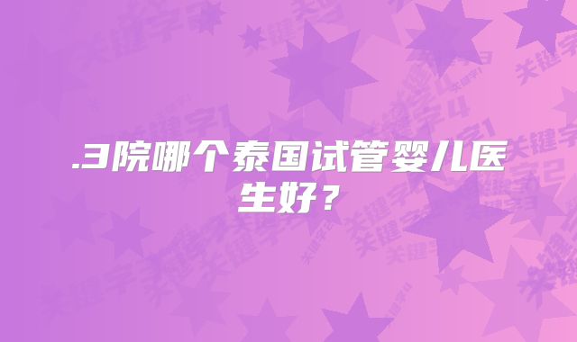 .3院哪个泰国试管婴儿医生好？