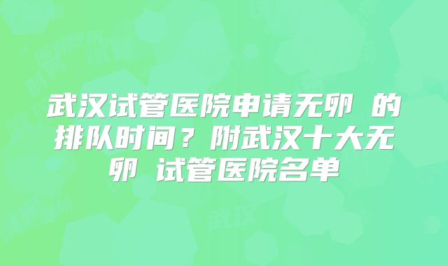 武汉试管医院申请无卵�的排队时间?附武汉十大无卵�试管医院名单
