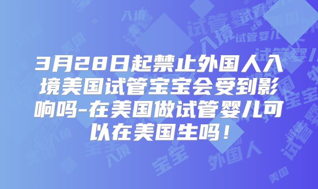 3月28日起禁止外国人入境美国试管宝宝会受到影响吗-在美国做试管婴儿可以在美国生吗！