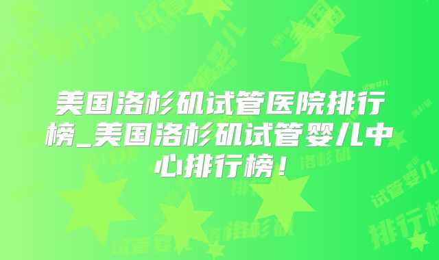 美国洛杉矶试管医院排行榜_美国洛杉矶试管婴儿中心排行榜！
