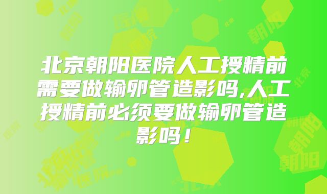 北京朝阳医院人工授精前需要做输卵管造影吗,人工授精前必须要做输卵管造影吗!
