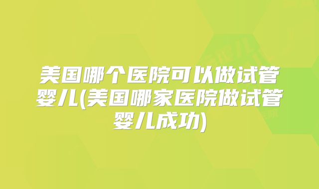 美国哪个医院可以做试管婴儿(美国哪家医院做试管婴儿成功)