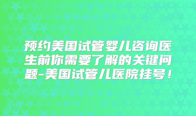 预约美国试管婴儿咨询医生前你需要了解的关键问题-美国试管儿医院挂号！