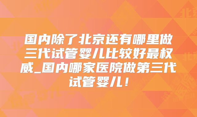 国内除了北京还有哪里做三代试管婴儿比较好最权威_国内哪家医院做第三代试管婴儿!