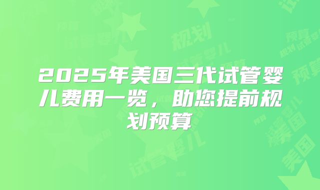 2025年美国三代试管婴儿费用一览，助您提前规划预算