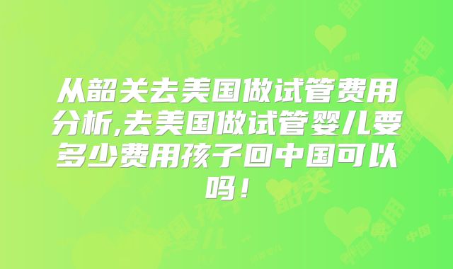 从韶关去美国做试管费用分析,去美国做试管婴儿要多少费用孩子回中国可以吗!