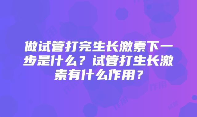 做试管打完生长激素下一步是什么？试管打生长激素有什么作用？
