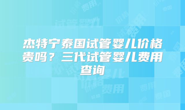 杰特宁泰国试管婴儿价格贵吗？三代试管婴儿费用查询