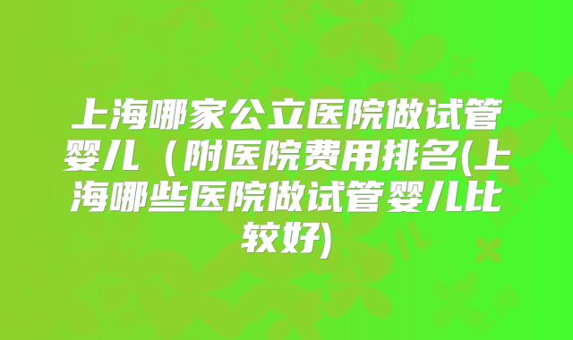 上海哪家公立医院做试管婴儿(附医院费用排名(上海哪些医院做试管婴儿比较好)