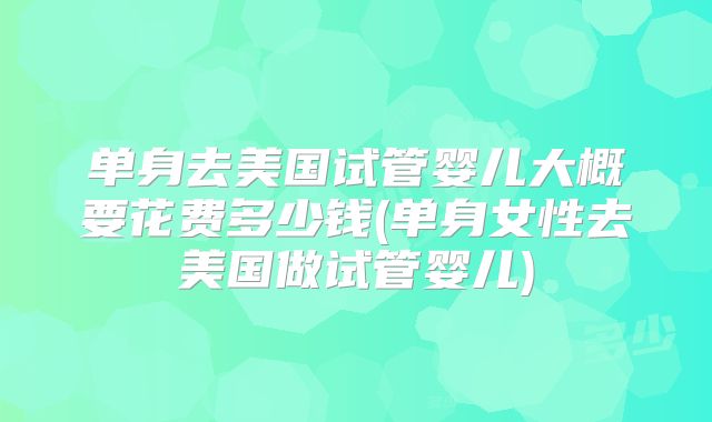 单身去美国试管婴儿大概要花费多少钱(单身女性去美国做试管婴儿)