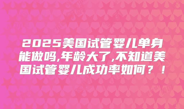 2025美国试管婴儿单身能做吗,年龄大了,不知道美国试管婴儿成功率如何？！