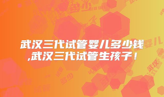 武汉三代试管婴儿多少钱,武汉三代试管生孩子！
