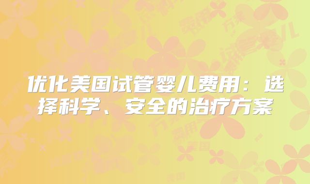 优化美国试管婴儿费用：选择科学、安全的治疗方案