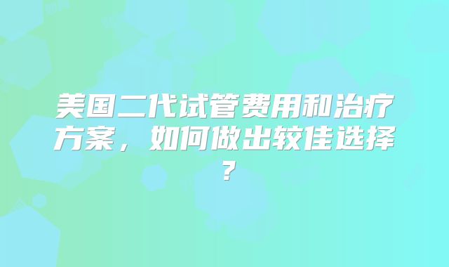 美国二代试管费用和治疗方案，如何做出较佳选择？
