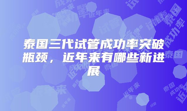 泰国三代试管成功率突破瓶颈,近年来有哪些新进展