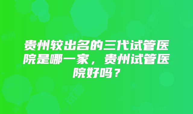 贵州较出名的三代试管医院是哪一家,贵州试管医院好吗?