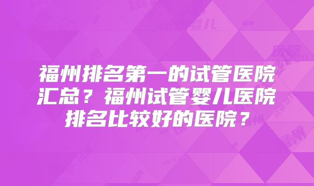福州排名第一的试管医院汇总?福州试管婴儿医院排名比较好的医院?