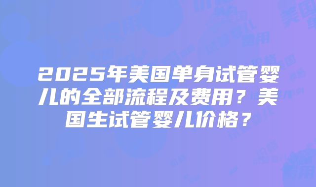 2025年美国单身试管婴儿的全部流程及费用?美国生试管婴儿价格?