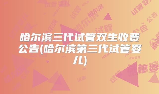 哈尔滨三代试管双生收费公告(哈尔滨第三代试管婴儿)