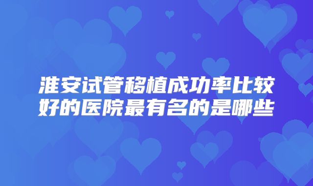淮安试管移植成功率比较好的医院最有名的是哪些