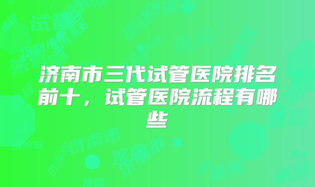 济南市三代试管医院排名前十,试管医院流程有哪些