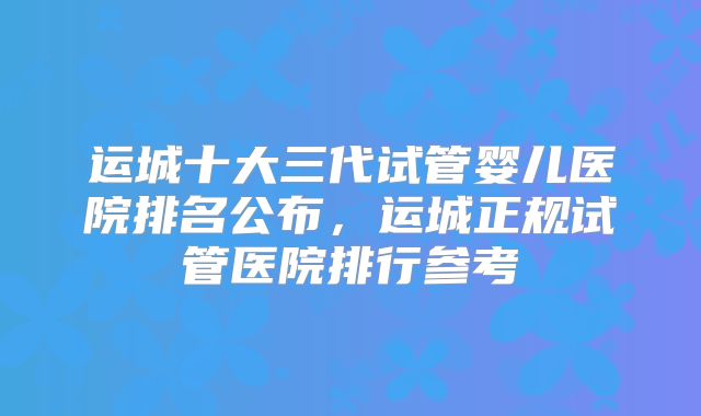 运城十大三代试管婴儿医院排名公布，运城正规试管医院排行参考