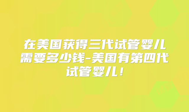 在美国获得三代试管婴儿需要多少钱-美国有第四代试管婴儿！