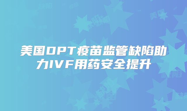 美国DPT疫苗监管缺陷助力IVF用药安全提升