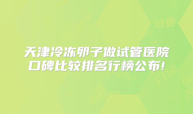 天津冷冻卵子做试管医院口碑比较排名行榜公布!