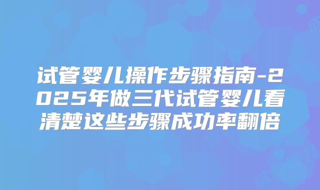 试管婴儿操作步骤指南-2025年做三代试管婴儿看清楚这些步骤成功率翻倍