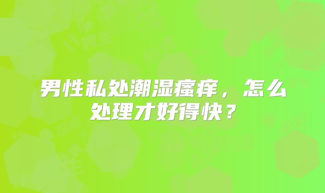 男性私处潮湿瘙痒，怎么处理才好得快？