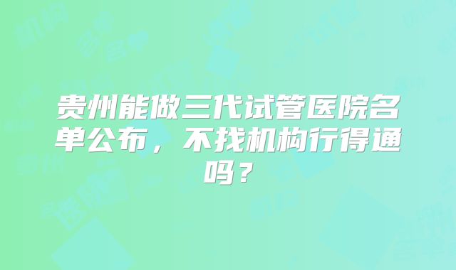 贵州能做三代试管医院名单公布，不找机构行得通吗？