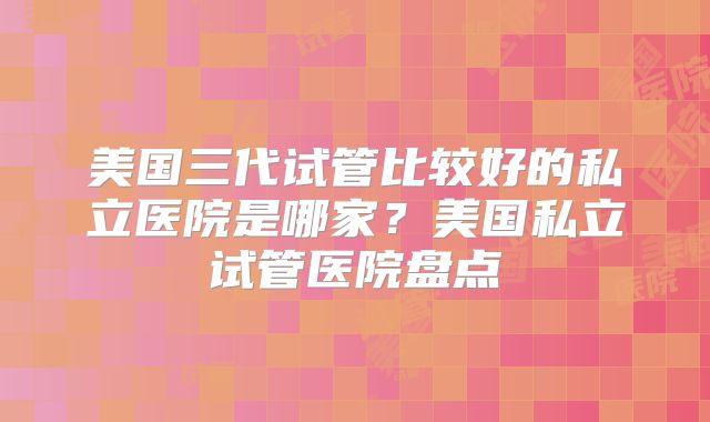 美国三代试管比较好的私立医院是哪家？美国私立试管医院盘点