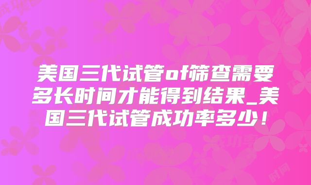 美国三代试管of筛查需要多长时间才能得到结果_美国三代试管成功率多少！