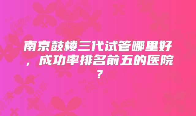 南京鼓楼三代试管哪里好，成功率排名前五的医院？