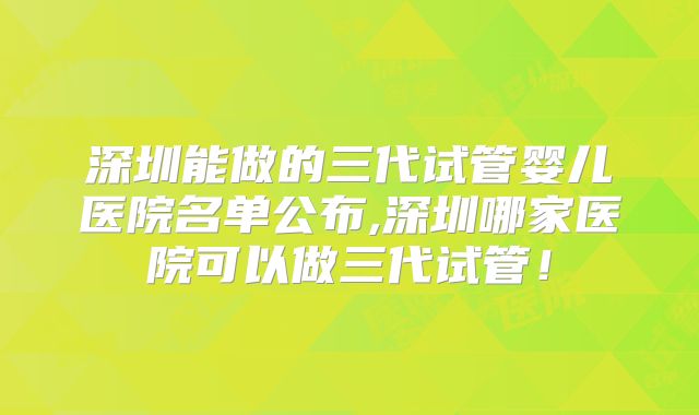 深圳能做的三代试管婴儿医院名单公布,深圳哪家医院可以做三代试管！