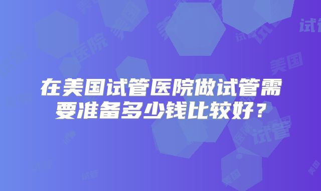 在美国试管医院做试管需要准备多少钱比较好？