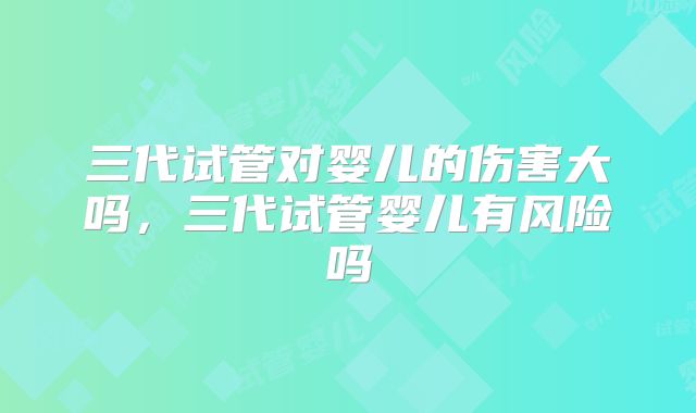 三代试管对婴儿的伤害大吗，三代试管婴儿有风险吗