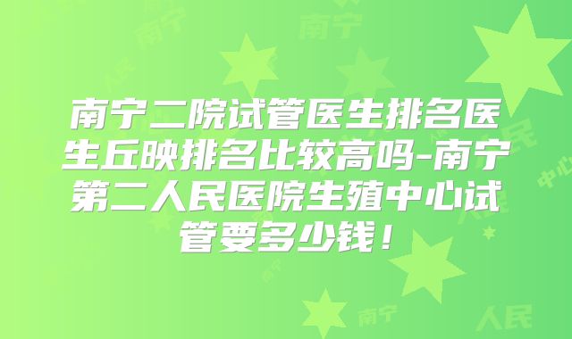 南宁二院试管医生排名医生丘映排名比较高吗-南宁第二人民医院生殖中心试管要多少钱！