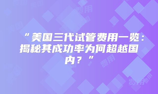 “美国三代试管费用一览：揭秘其成功率为何超越国内？”