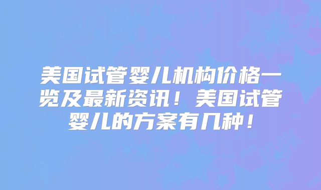美国试管婴儿机构价格一览及最新资讯!美国试管婴儿的方案有几种!