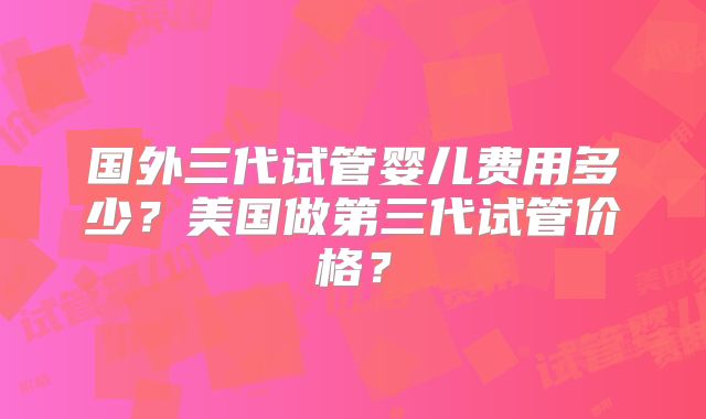 国外三代试管婴儿费用多少?美国做第三代试管价格?