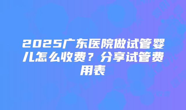 2025广东医院做试管婴儿怎么收费？分享试管费用表