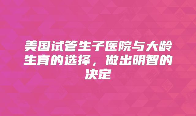 美国试管生子医院与大龄生育的选择，做出明智的决定